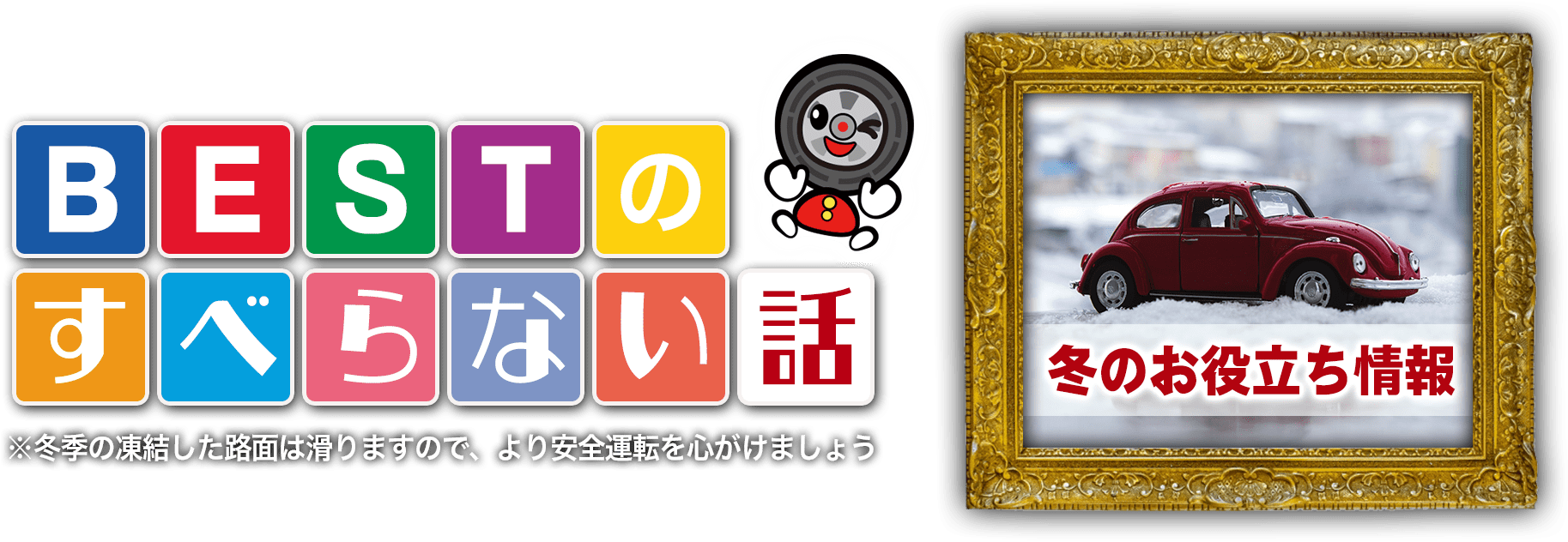 冬のお役立ち情報 BESTのすべらない話 Vol.3 ※冬季の凍結した路面は滑りますので、より安全運転を心がけましょう